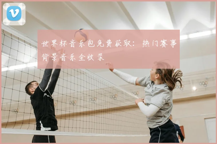 世界杯音乐包免费获取：热门赛事背景音乐全收录