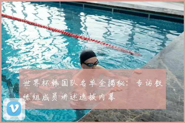 世界杯韩国队名单全揭秘：专访教练组成员讲述选拔内幕