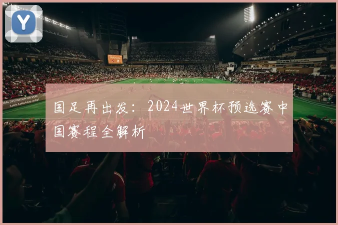 国足再出发：2024世界杯预选赛中国赛程全解析