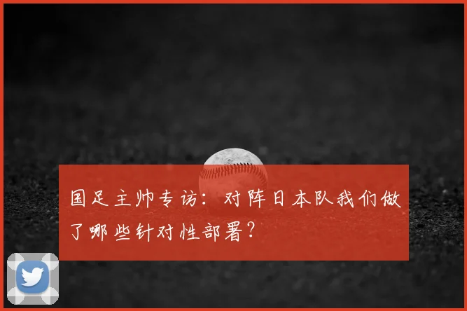 国足主帅专访：对阵日本队我们做了哪些针对性部署？