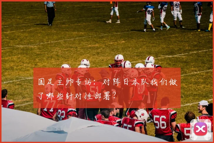 国足主帅专访：对阵日本队我们做了哪些针对性部署？