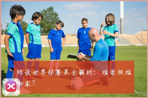 昨夜世界杯赛果全解析：谁晋级谁回家？