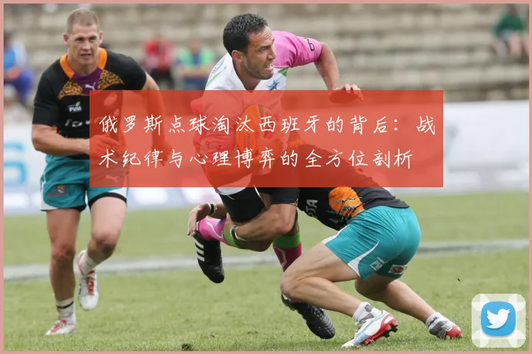 俄罗斯点球淘汰西班牙的背后：战术纪律与心理博弈的全方位剖析