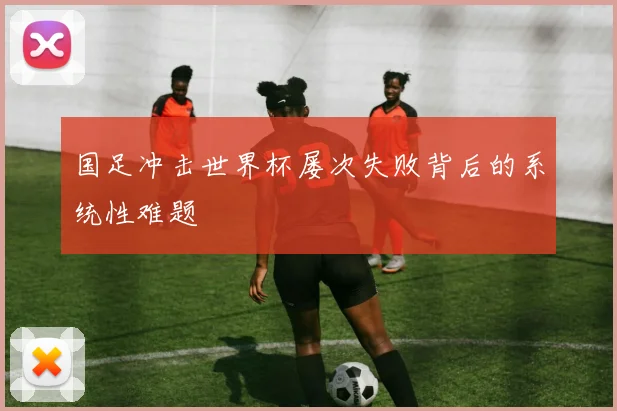 国足冲击世界杯屡次失败背后的系统性难题