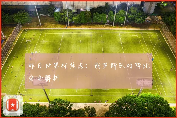 昨日世界杯焦点：俄罗斯队对阵比分全解析