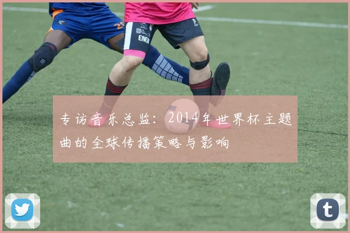 专访音乐总监：2014年世界杯主题曲的全球传播策略与影响