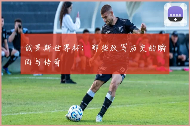 俄罗斯世界杯：那些改写历史的瞬间与传奇