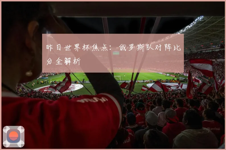 昨日世界杯焦点：俄罗斯队对阵比分全解析
