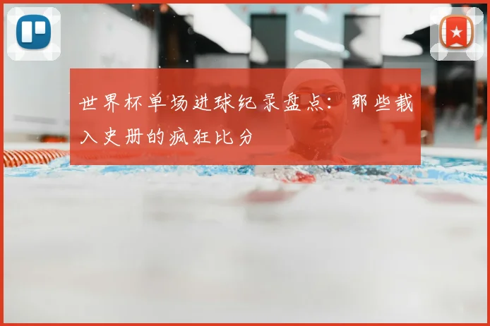 世界杯单场进球纪录盘点：那些载入史册的疯狂比分