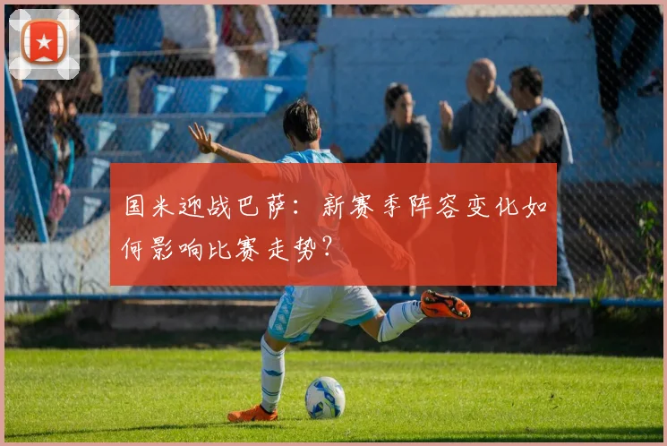 国米迎战巴萨：新赛季阵容变化如何影响比赛走势？