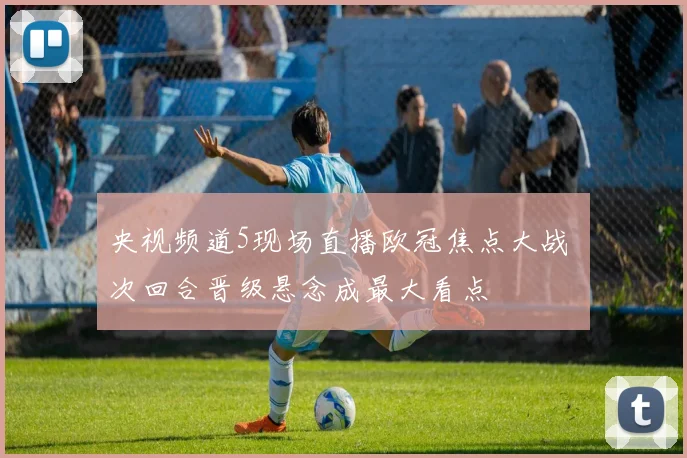 央视频道5现场直播欧冠焦点大战 次回合晋级悬念成最大看点