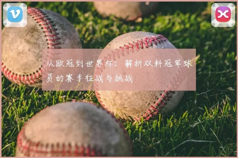 从欧冠到世界杯：解析双料冠军球员的赛季征战与挑战