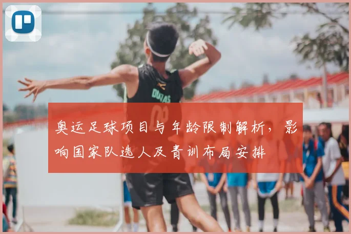 奥运足球项目与年龄限制解析，影响国家队选人及青训布局安排