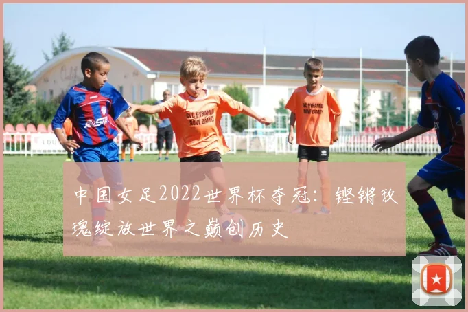 中国女足2022世界杯夺冠：铿锵玫瑰绽放世界之巅创历史