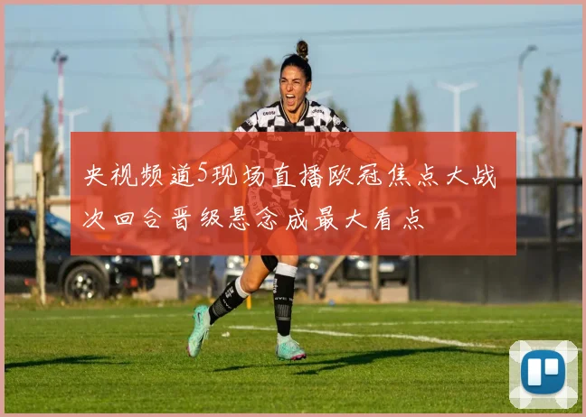 央视频道5现场直播欧冠焦点大战 次回合晋级悬念成最大看点