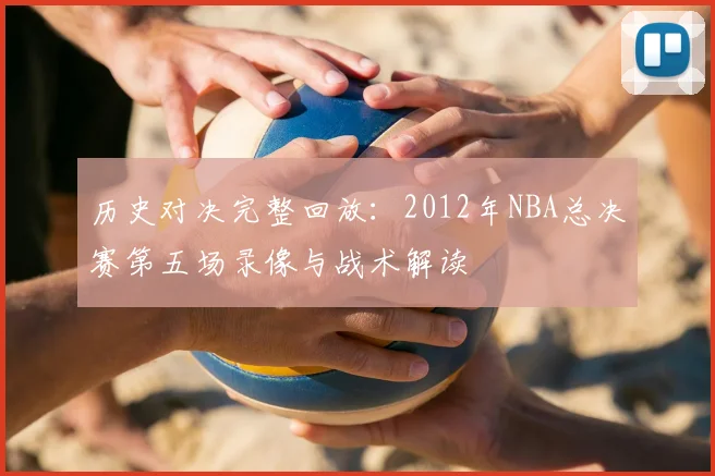 历史对决完整回放：2012年NBA总决赛第五场录像与战术解读