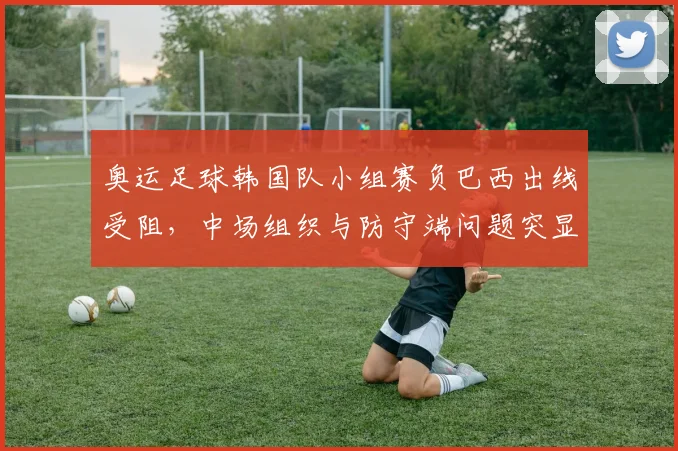 奥运足球韩国队小组赛负巴西出线受阻，中场组织与防守端问题突显