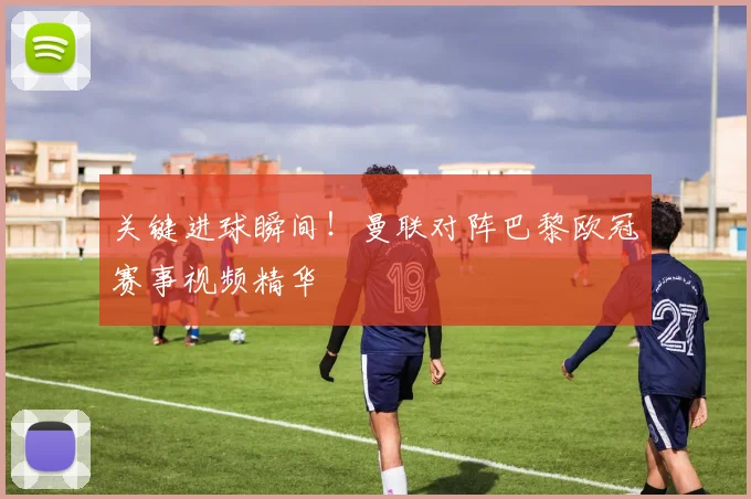 关键进球瞬间！曼联对阵巴黎欧冠赛事视频精华