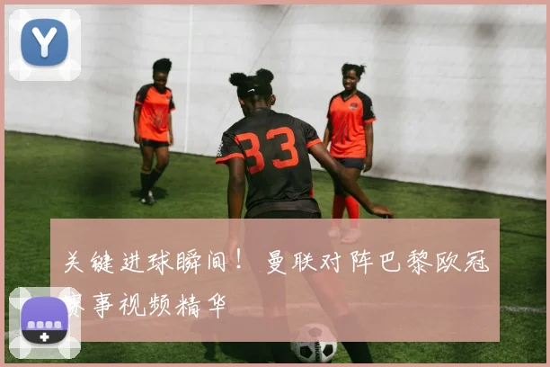 关键进球瞬间！曼联对阵巴黎欧冠赛事视频精华