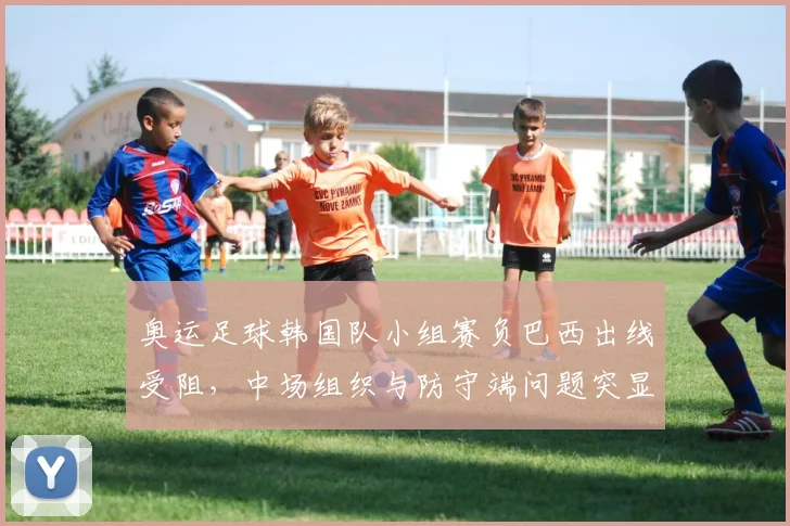 奥运足球韩国队小组赛负巴西出线受阻，中场组织与防守端问题突显
